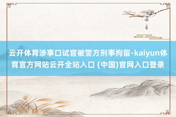云开体育涉事口试官被警方刑事拘留-kaiyun体育官方网站云开全站入口 (中国)官网入口登录