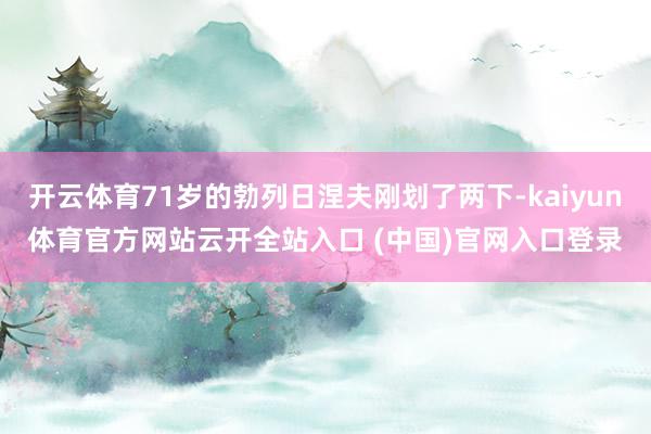 开云体育71岁的勃列日涅夫刚划了两下-kaiyun体育官方网站云开全站入口 (中国)官网入口登录
