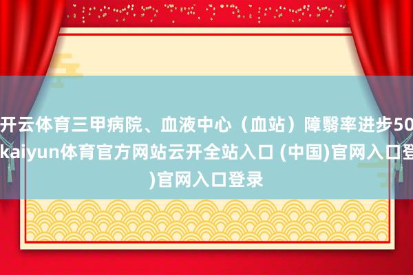 开云体育三甲病院、血液中心(血站)障翳率进步50%-kaiyun体育官方网站云开全站入口 (中国)官网入口登录