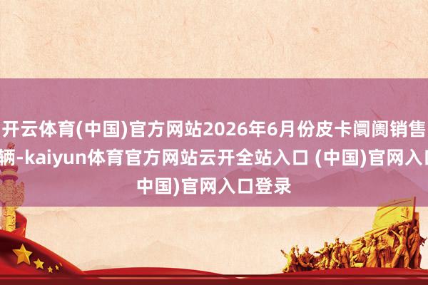 开云体育(中国)官方网站2026年6月份皮卡阛阓销售6.2万辆-kaiyun体育官方网站云开全站入口 (中国)官网入口登录