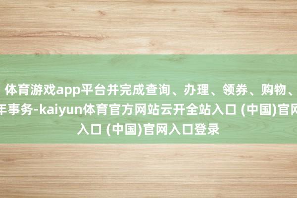 体育游戏app平台并完成查询、办理、领券、购物、筹画等当年事务-kaiyun体育官方网站云开全站入口 (中国)官网入口登录