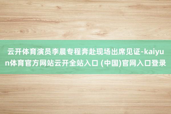 云开体育演员李晨专程奔赴现场出席见证-kaiyun体育官方网站云开全站入口 (中国)官网入口登录