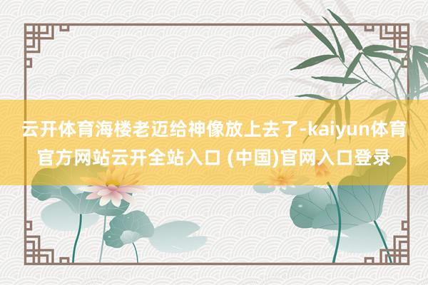 云开体育海楼老迈给神像放上去了-kaiyun体育官方网站云开全站入口 (中国)官网入口登录