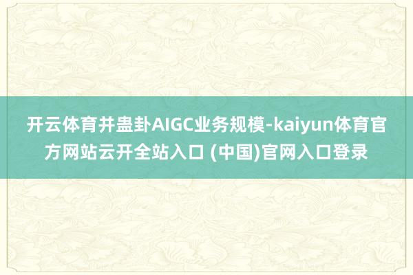 开云体育并蛊卦AIGC业务规模-kaiyun体育官方网站云开全站入口 (中国)官网入口登录