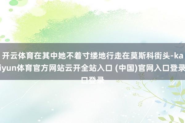 开云体育在其中她不着寸缕地行走在莫斯科街头-kaiyun体育官方网站云开全站入口 (中国)官网入口登录