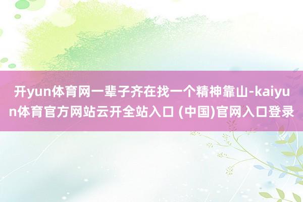 开yun体育网一辈子齐在找一个精神靠山-kaiyun体育官方网站云开全站入口 (中国)官网入口登录