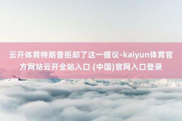云开体育特朗普拒却了这一提议-kaiyun体育官方网站云开全站入口 (中国)官网入口登录