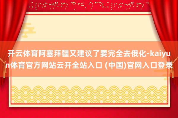 开云体育阿塞拜疆又建议了要完全去俄化-kaiyun体育官方网站云开全站入口 (中国)官网入口登录