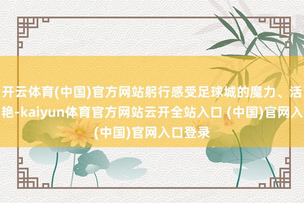 开云体育(中国)官方网站躬行感受足球城的魔力、活力和灿艳-kaiyun体育官方网站云开全站入口 (中国)官网入口登录