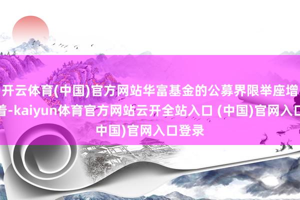开云体育(中国)官方网站华富基金的公募界限举座增长昭着-kaiyun体育官方网站云开全站入口 (中国)官网入口登录