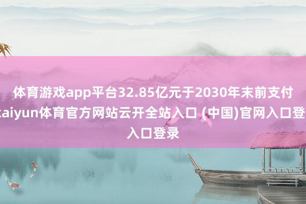 体育游戏app平台32.85亿元于2030年末前支付-kaiyun体育官方网站云开全站入口 (中国)官网入口登录