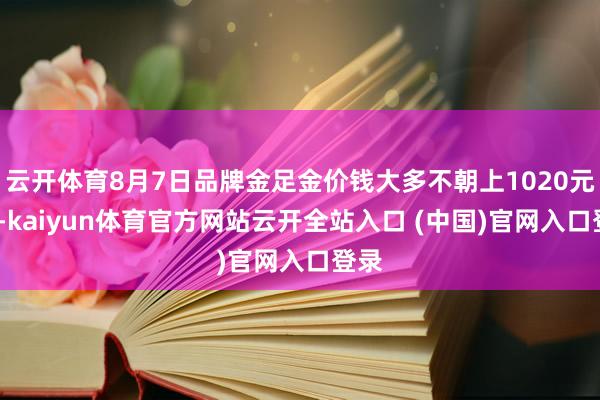 云开体育8月7日品牌金足金价钱大多不朝上1020元/克-kaiyun体育官方网站云开全站入口 (中国)官网入口登录