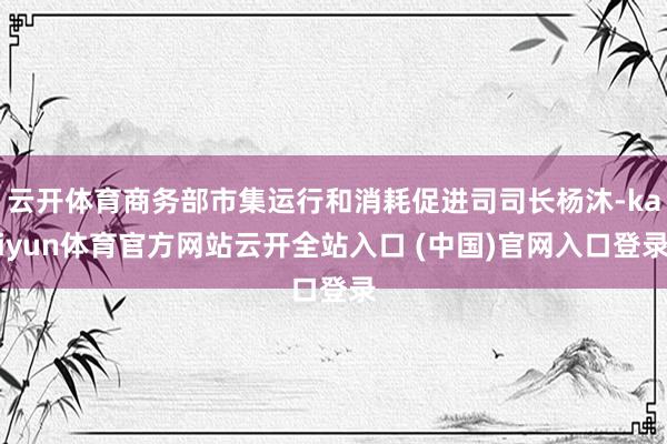 云开体育商务部市集运行和消耗促进司司长杨沐-kaiyun体育官方网站云开全站入口 (中国)官网入口登录