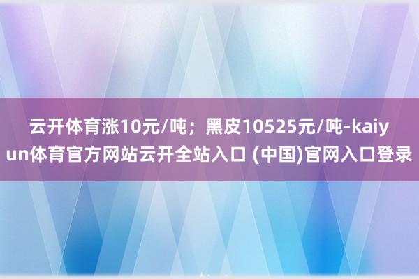云开体育涨10元/吨；黑皮10525元/吨-kaiyun体育官方网站云开全站入口 (中国)官网入口登录