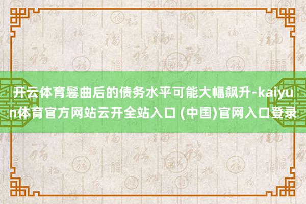 开云体育鬈曲后的债务水平可能大幅飙升-kaiyun体育官方网站云开全站入口 (中国)官网入口登录