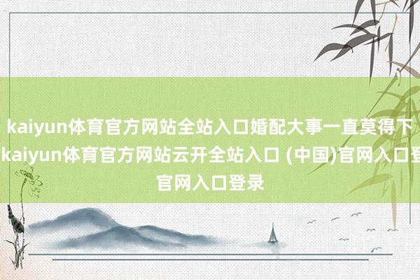 kaiyun体育官方网站全站入口婚配大事一直莫得下降-kaiyun体育官方网站云开全站入口 (中国)官网入口登录