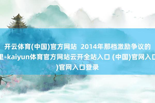 开云体育(中国)官方网站  2014年那档激励争议的综艺里-kaiyun体育官方网站云开全站入口 (中国)官网入口登录