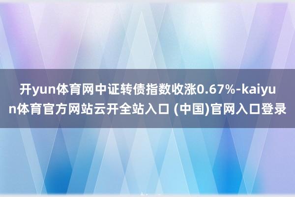 开yun体育网中证转债指数收涨0.67%-kaiyun体育官方网站云开全站入口 (中国)官网入口登录