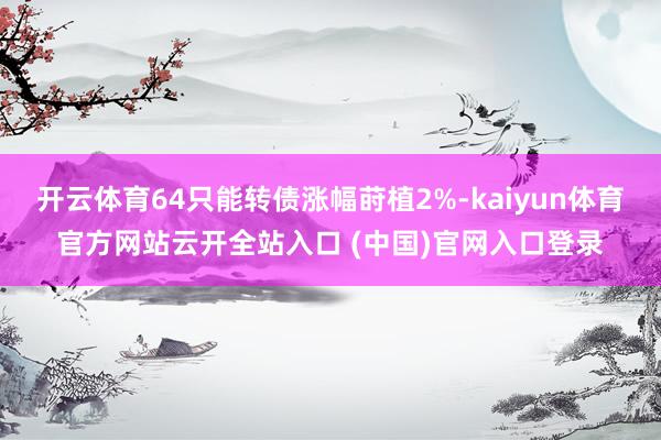 开云体育64只能转债涨幅莳植2%-kaiyun体育官方网站云开全站入口 (中国)官网入口登录