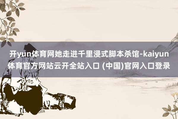 开yun体育网她走进千里浸式脚本杀馆-kaiyun体育官方网站云开全站入口 (中国)官网入口登录