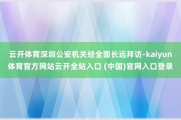 云开体育深圳公安机关经全面长远拜访-kaiyun体育官方网站云开全站入口 (中国)官网入口登录