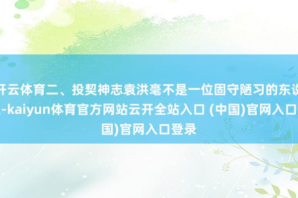 开云体育二、投契神志袁洪毫不是一位固守陋习的东说念主-kaiyun体育官方网站云开全站入口 (中国)官网入口登录