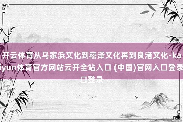 开云体育从马家浜文化到崧泽文化再到良渚文化-kaiyun体育官方网站云开全站入口 (中国)官网入口登录