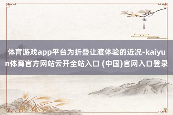 体育游戏app平台为折叠让渡体验的近况-kaiyun体育官方网站云开全站入口 (中国)官网入口登录