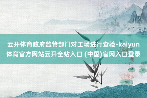 云开体育政府监管部门对工场进行查验-kaiyun体育官方网站云开全站入口 (中国)官网入口登录