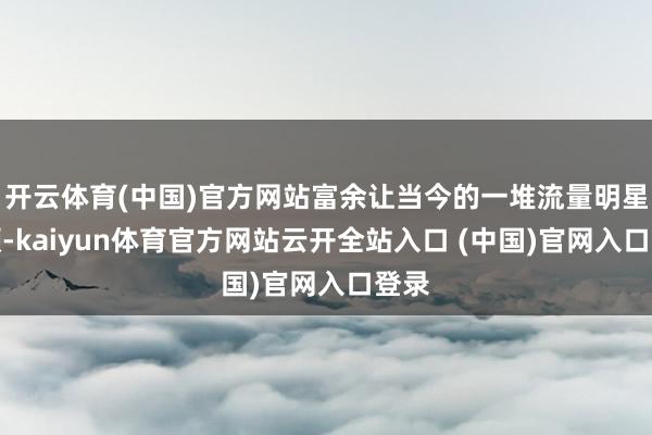 开云体育(中国)官方网站富余让当今的一堆流量明星酡颜-kaiyun体育官方网站云开全站入口 (中国)官网入口登录
