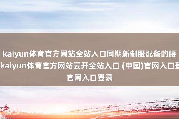 kaiyun体育官方网站全站入口同期新制服配备的腰包-kaiyun体育官方网站云开全站入口 (中国)官网入口登录