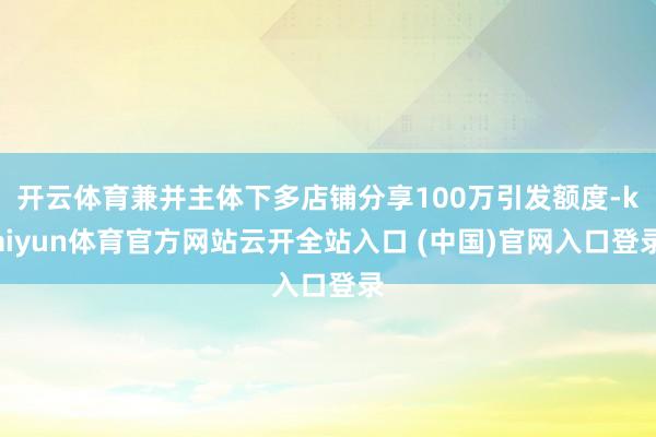 开云体育兼并主体下多店铺分享100万引发额度-kaiyun体育官方网站云开全站入口 (中国)官网入口登录