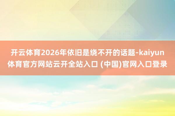 开云体育2026年依旧是绕不开的话题-kaiyun体育官方网站云开全站入口 (中国)官网入口登录