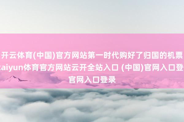 开云体育(中国)官方网站第一时代购好了归国的机票-kaiyun体育官方网站云开全站入口 (中国)官网入口登录