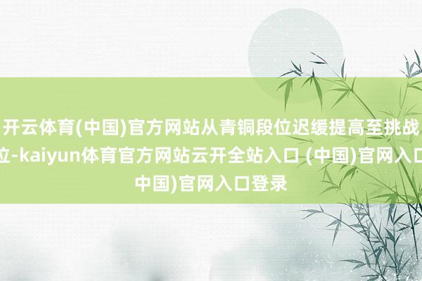 开云体育(中国)官方网站从青铜段位迟缓提高至挑战者段位-kaiyun体育官方网站云开全站入口 (中国)官网入口登录