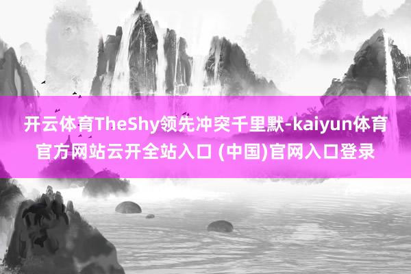 开云体育TheShy领先冲突千里默-kaiyun体育官方网站云开全站入口 (中国)官网入口登录