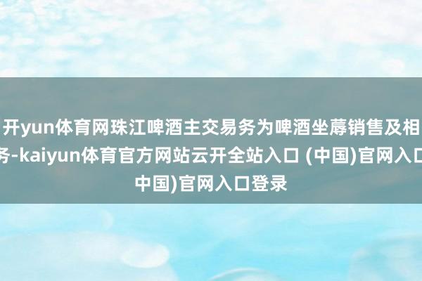 开yun体育网珠江啤酒主交易务为啤酒坐蓐销售及相干业务-kaiyun体育官方网站云开全站入口 (中国)官网入口登录