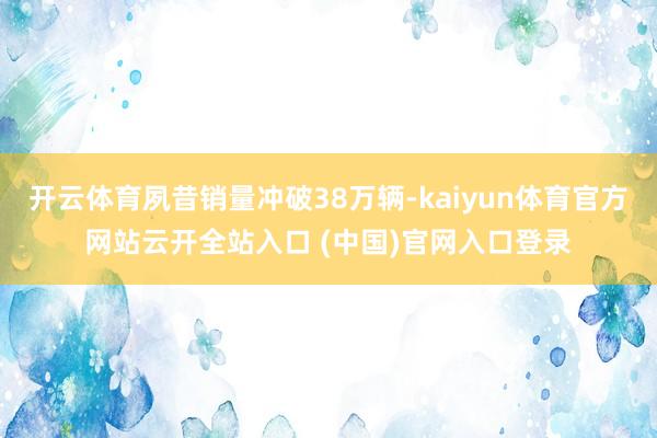 开云体育夙昔销量冲破38万辆-kaiyun体育官方网站云开全站入口 (中国)官网入口登录