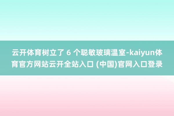 云开体育树立了 6 个聪敏玻璃温室-kaiyun体育官方网站云开全站入口 (中国)官网入口登录