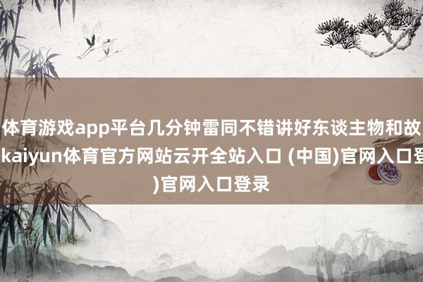 体育游戏app平台几分钟雷同不错讲好东谈主物和故事-kaiyun体育官方网站云开全站入口 (中国)官网入口登录