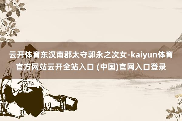 云开体育东汉南郡太守郭永之次女-kaiyun体育官方网站云开全站入口 (中国)官网入口登录
