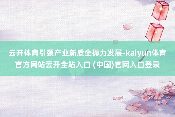 云开体育引颈产业新质坐褥力发展-kaiyun体育官方网站云开全站入口 (中国)官网入口登录