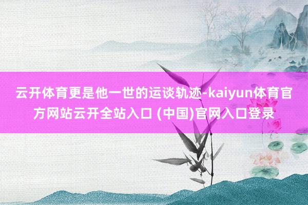 云开体育更是他一世的运谈轨迹-kaiyun体育官方网站云开全站入口 (中国)官网入口登录