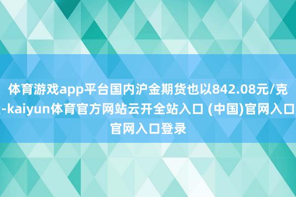 体育游戏app平台国内沪金期货也以842.08元/克收盘-kaiyun体育官方网站云开全站入口 (中国)官网入口登录