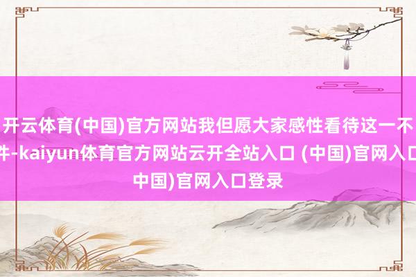 开云体育(中国)官方网站我但愿大家感性看待这一不测事件-kaiyun体育官方网站云开全站入口 (中国)官网入口登录