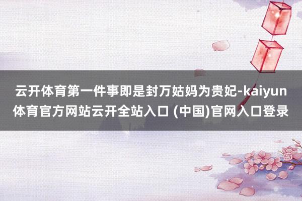 云开体育第一件事即是封万姑妈为贵妃-kaiyun体育官方网站云开全站入口 (中国)官网入口登录
