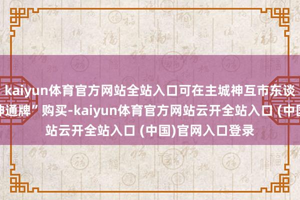 kaiyun体育官方网站全站入口可在主城神互市东谈主处以1个“金神通牌”购买-kaiyun体育官方网站云开全站入口 (中国)官网入口登录