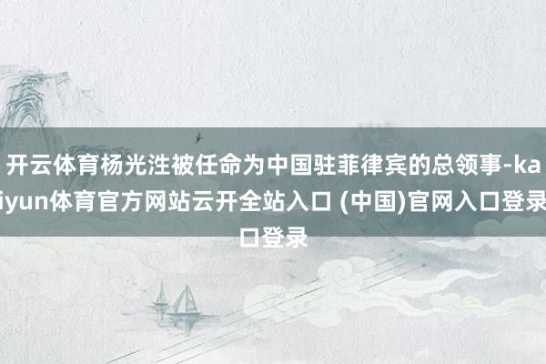 开云体育杨光泩被任命为中国驻菲律宾的总领事-kaiyun体育官方网站云开全站入口 (中国)官网入口登录