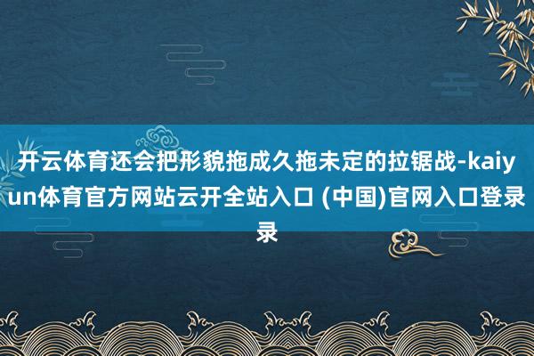 开云体育还会把形貌拖成久拖未定的拉锯战-kaiyun体育官方网站云开全站入口 (中国)官网入口登录