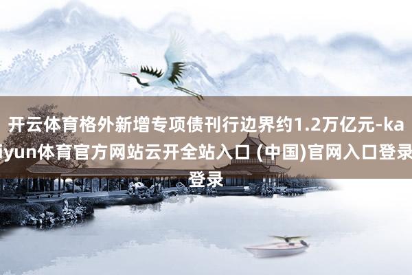 开云体育格外新增专项债刊行边界约1.2万亿元-kaiyun体育官方网站云开全站入口 (中国)官网入口登录